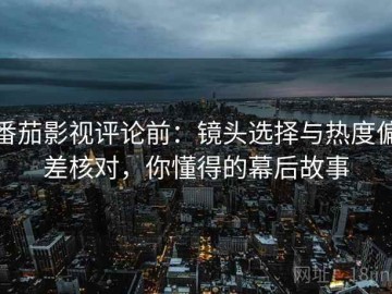 番茄影视评论前：镜头选择与热度偏差核对，你懂得的幕后故事