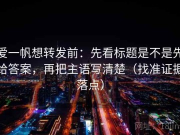 爱一帆想转发前：先看标题是不是先给答案，再把主语写清楚（找准证据落点）