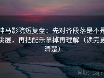 神马影院短复盘：先对齐段落是不是跳层，再把配乐拿掉再理解（读完更清楚）