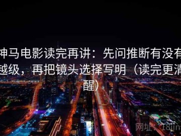 神马电影读完再讲：先问推断有没有越级，再把镜头选择写明（读完更清醒）