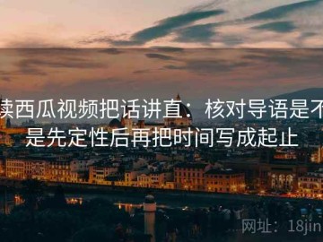 读西瓜视频把话讲直：核对导语是不是先定性后再把时间写成起止