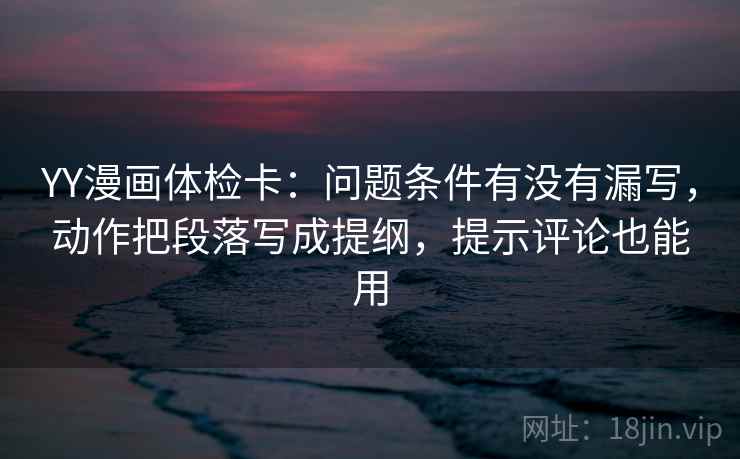 YY漫画体检卡：问题条件有没有漏写，动作把段落写成提纲，提示评论也能用