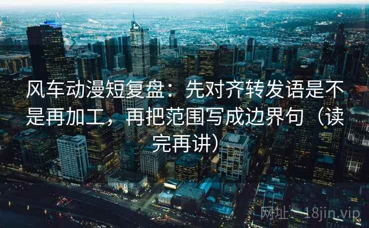 风车动漫短复盘：先对齐转发语是不是再加工，再把范围写成边界句（读完再讲）