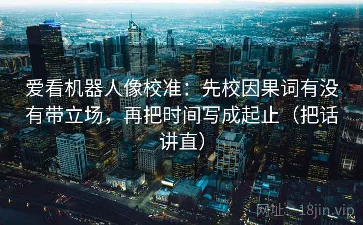 爱看机器人像校准：先校因果词有没有带立场，再把时间写成起止（把话讲直）