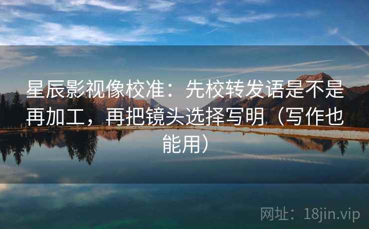 星辰影视像校准:先校转发语是不是再加工,再把镜头选择写明(写作也能用) 星辰影视像校准:先校转发语是不是再加工,再把镜头选择写明(写作也能用)