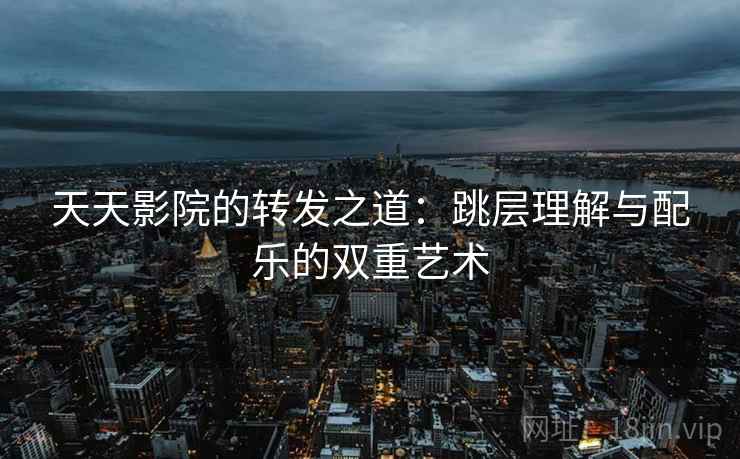 天天影院的转发之道:跳层理解与配乐的双重艺术 天天影院的转发之道:跳层理解与配乐的双重艺术