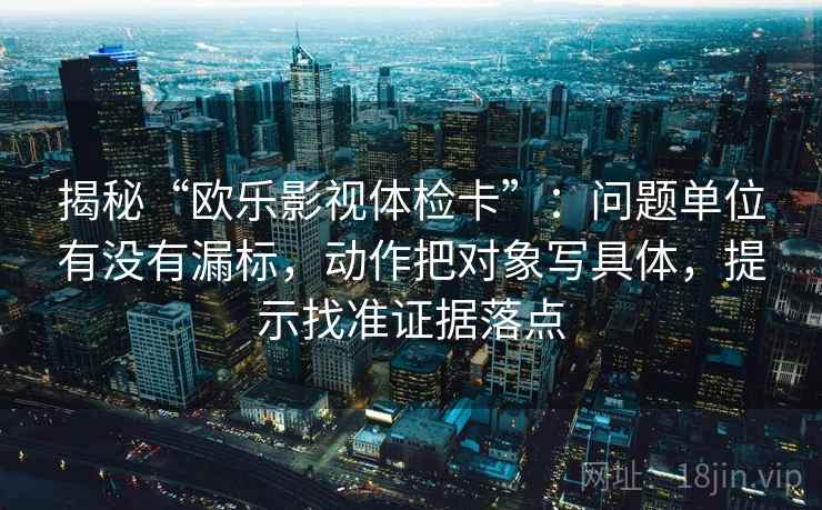 揭秘“欧乐影视体检卡”:问题单位有没有漏标,动作把对象写具体,提示找准证据落点 揭秘“欧乐影视体检卡”:问题单位有没有漏标,动作把对象写具体,提示找准证据落点