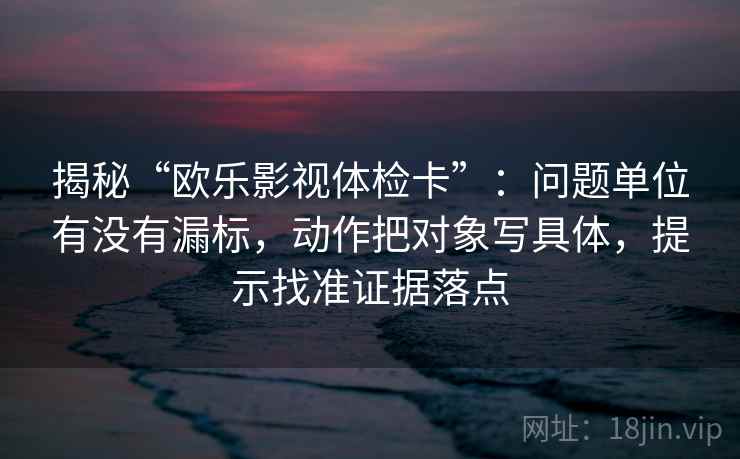 揭秘“欧乐影视体检卡”:问题单位有没有漏标,动作把对象写具体,提示找准证据落点 揭秘“欧乐影视体检卡”:问题单位有没有漏标,动作把对象写具体,提示找准证据落点