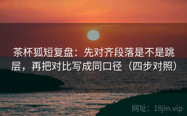 茶杯狐短复盘:先对齐段落是不是跳层,再把对比写成同口径(四步对照) 茶杯狐短复盘:先对齐段落是不是跳层,再把对比写成同口径(四步对照)