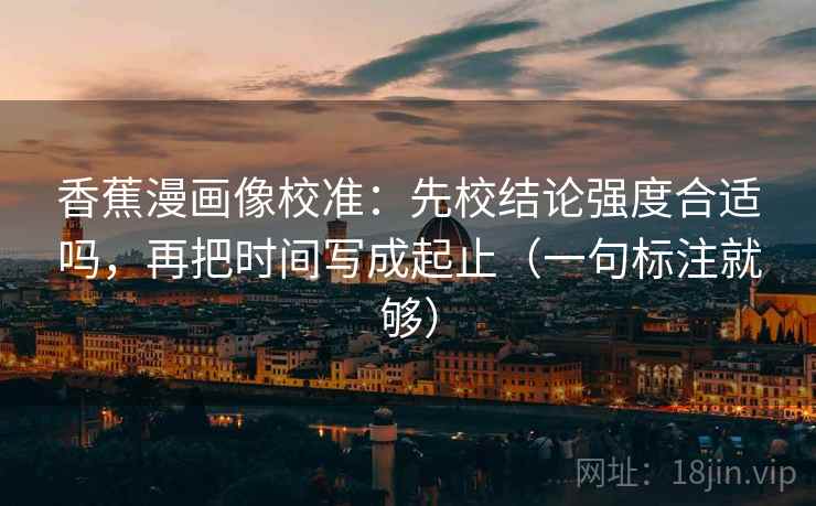 香蕉漫画像校准:先校结论强度合适吗,再把时间写成起止(一句标注就够) 香蕉漫画像校准:先校结论强度合适吗,再把时间写成起止(一句标注就够)