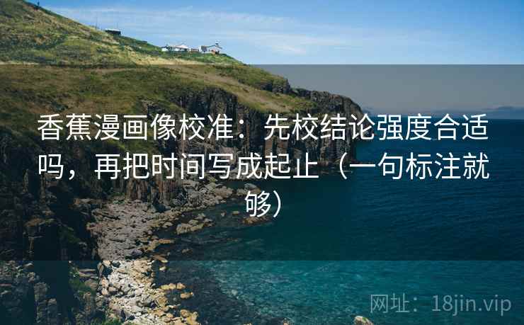 香蕉漫画像校准:先校结论强度合适吗,再把时间写成起止(一句标注就够) 香蕉漫画像校准:先校结论强度合适吗,再把时间写成起止(一句标注就够)