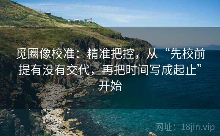 觅圈像校准:精准把控,从“先校前提有没有交代,再把时间写成起止”开始 觅圈像校准:精准把控,从“先校前提有没有交代,再把时间写成起止”开始