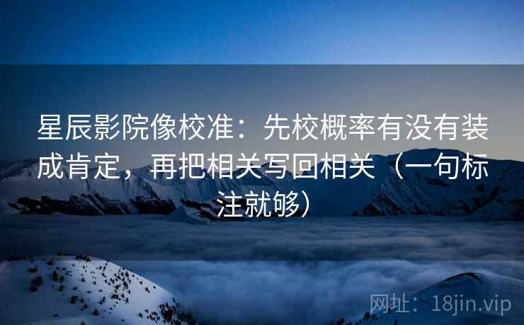 星辰影院像校准:先校概率有没有装成肯定,再把相关写回相关(一句标注就够) 星辰影院像校准:先校概率有没有装成肯定,再把相关写回相关(一句标注就够)