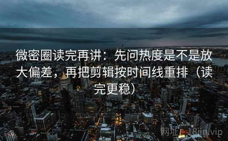 微密圈读完再讲：先问热度是不是放大偏差，再把剪辑按时间线重排（读完更稳）