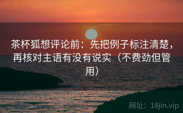 茶杯狐想评论前：先把例子标注清楚，再核对主语有没有说实（不费劲但管用）