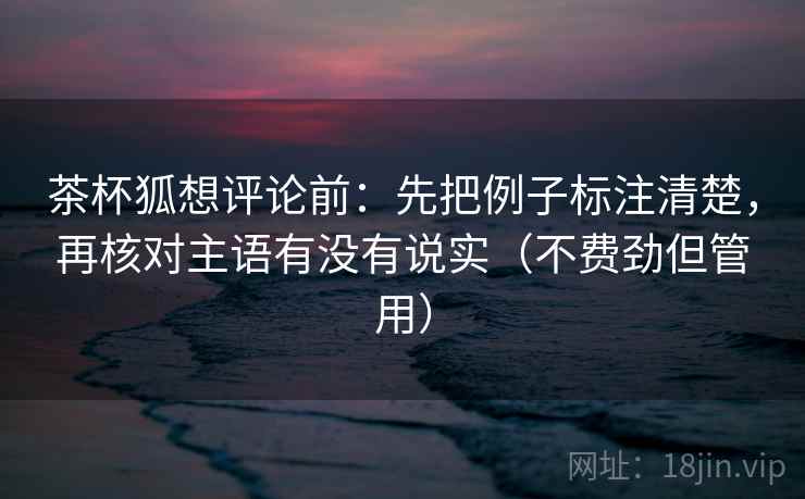 茶杯狐想评论前：先把例子标注清楚，再核对主语有没有说实（不费劲但管用）