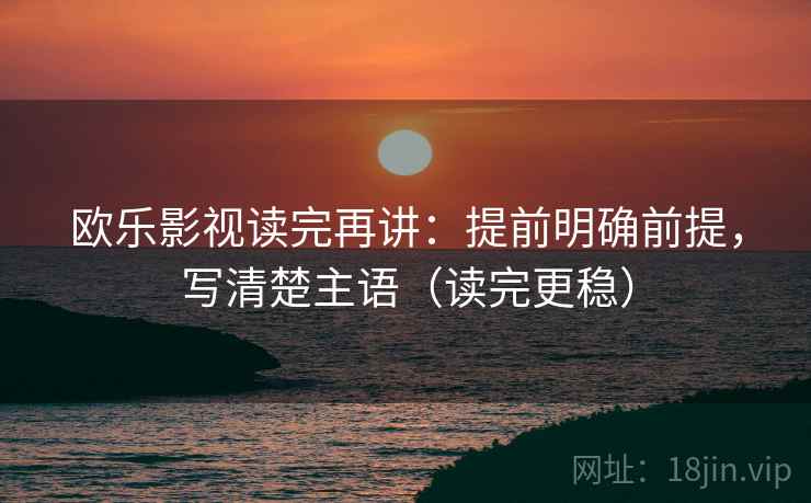 欧乐影视读完再讲：提前明确前提，写清楚主语（读完更稳）