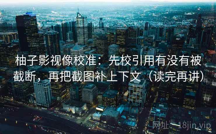 柚子影视像校准：先校引用有没有被截断，再把截图补上下文（读完再讲）