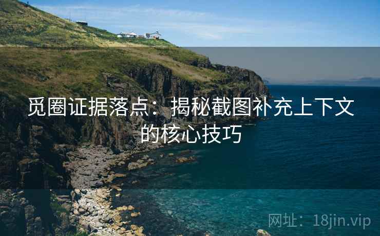 觅圈证据落点：揭秘截图补充上下文的核心技巧