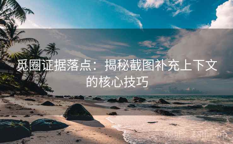 觅圈证据落点：揭秘截图补充上下文的核心技巧