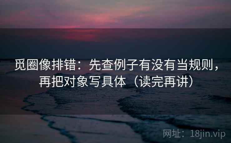 觅圈像排错：先查例子有没有当规则，再把对象写具体（读完再讲）