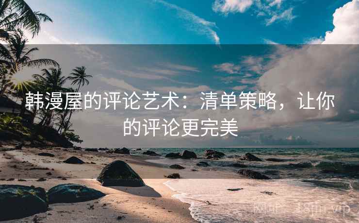 韩漫屋的评论艺术:清单策略,让你的评论更完美 韩漫屋的评论艺术:清单策略,让你的评论更完美