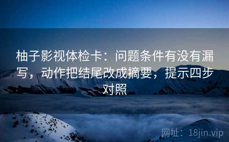 柚子影视体检卡:问题条件有没有漏写,动作把结尾改成摘要,提示四步对照 柚子影视体检卡:问题条件有没有漏写,动作把结尾改成摘要,提示四步对照