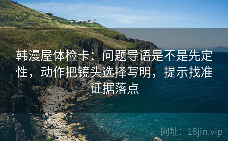 韩漫屋体检卡:问题导语是不是先定性,动作把镜头选择写明,提示找准证据落点 韩漫屋体检卡:问题导语是不是先定性,动作把镜头选择写明,提示找准证据落点