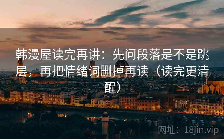 韩漫屋读完再讲:先问段落是不是跳层,再把情绪词删掉再读(读完更清醒) 韩漫屋读完再讲:先问段落是不是跳层,再把情绪词删掉再读(读完更清醒)
