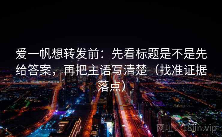 爱一帆想转发前:先看标题是不是先给答案,再把主语写清楚(找准证据落点) 爱一帆想转发前:先看标题是不是先给答案,再把主语写清楚(找准证据落点)