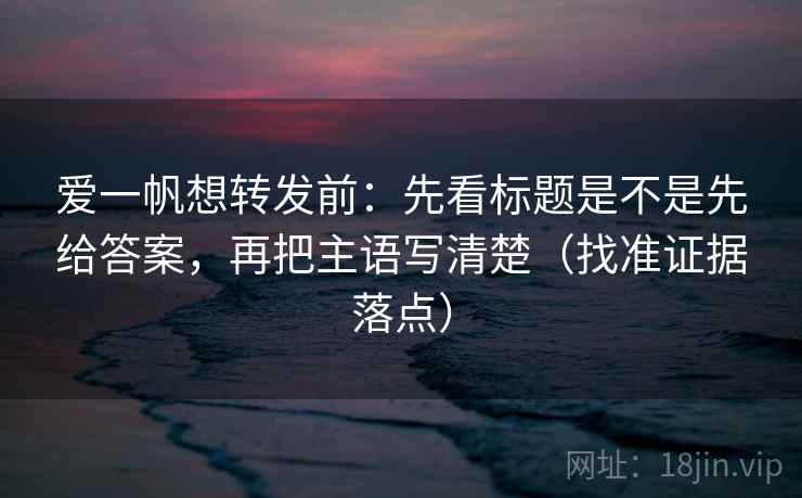 爱一帆想转发前:先看标题是不是先给答案,再把主语写清楚(找准证据落点) 爱一帆想转发前:先看标题是不是先给答案,再把主语写清楚(找准证据落点)