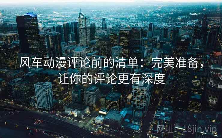 风车动漫评论前的清单：完美准备，让你的评论更有深度