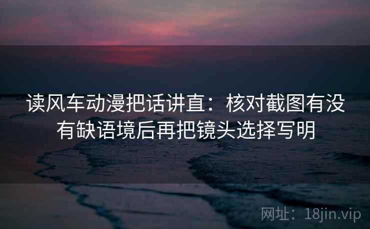 读风车动漫把话讲直:核对截图有没有缺语境后再把镜头选择写明 读风车动漫把话讲直:核对截图有没有缺语境后再把镜头选择写明