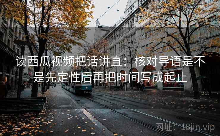 读西瓜视频把话讲直:核对导语是不是先定性后再把时间写成起止 读西瓜视频把话讲直:核对导语是不是先定性后再把时间写成起止