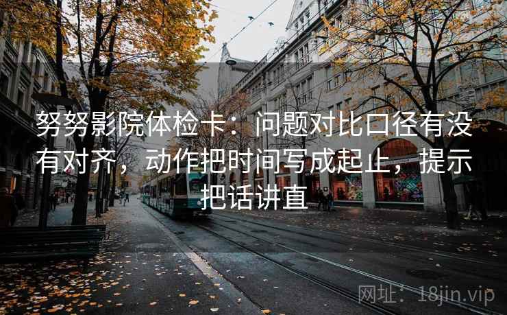 努努影院体检卡:问题对比口径有没有对齐,动作把时间写成起止,提示把话讲直 努努影院体检卡:问题对比口径有没有对齐,动作把时间写成起止,提示把话讲直